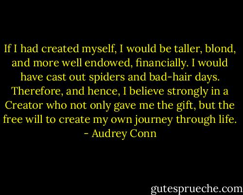 If I had created myself, I would be taller, blond, and more well endowed, financially. I would have cast out spiders and bad-hair days. Therefore, and hence, I believe strongly in a Creator who not only gave me the gift, but the free will to create my own journey through life. - Audrey Conn