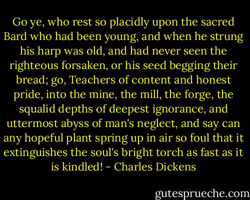 Go ye, who rest so placidly upon the sacred Bard who had been young, and when he strung his harp was old, and had never seen the righteous forsaken, or his seed begging their bread; go, Teachers of content and honest pride, into the mine, the mill, the forge, the squalid depths of deepest ignorance, and uttermost abyss of man's neglect, and say can any hopeful plant spring up in air so foul that it extinguishes the soul's bright torch as fast as it is kindled! - Charles Dickens