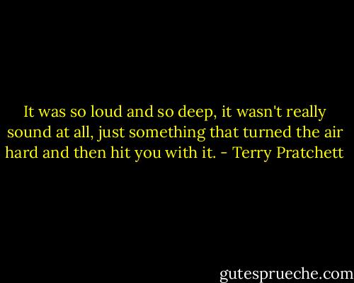 It was so loud and so deep, it wasn't really sound at all, just something that turned the air hard and then hit you with it. - Terry Pratchett