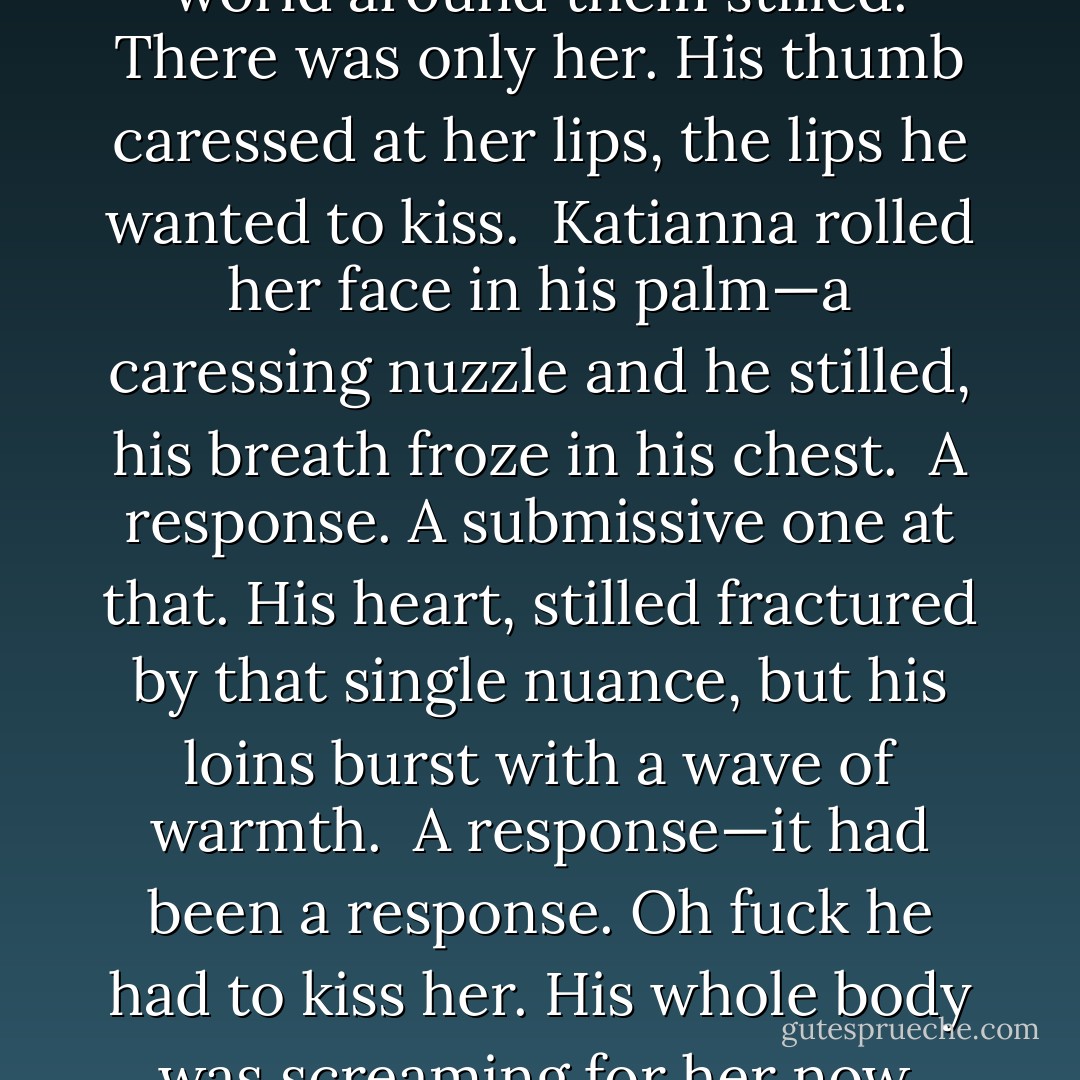 Time seemed to stop; the world around them stilled. There was only her. His thumb caressed at her lips, the lips he wanted to kiss.<br /><br />Katianna rolled her face in his palm—a caressing nuzzle and he stilled, his breath froze in his chest.<br /><br />A response. A submissive one at that. His heart, stilled fractured by that single nuance, but his loins burst with a wave of warmth.<br /><br />A response—it had been a response. Oh fuck he had to kiss her. His whole body was screaming for her now. - Talon P.S.