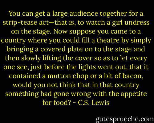 You can get a large audience together for a strip-tease act—that is, to watch a girl undress on the stage. Now suppose you came to a country where you could fill a theatre by simply bringing a covered plate on to the stage and then slowly lifting the cover so as to let every one see, just before the lights went out, that it contained a mutton chop or a bit of bacon, would you not think that in that country something had gone wrong with the appetite for food? - C.S. Lewis