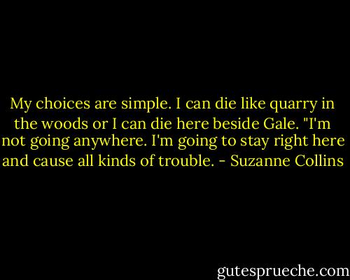 My choices are simple. I can die like quarry in the woods or I can die here beside Gale. "I'm not going anywhere. I'm going to stay right here and cause all kinds of trouble. - Suzanne Collins