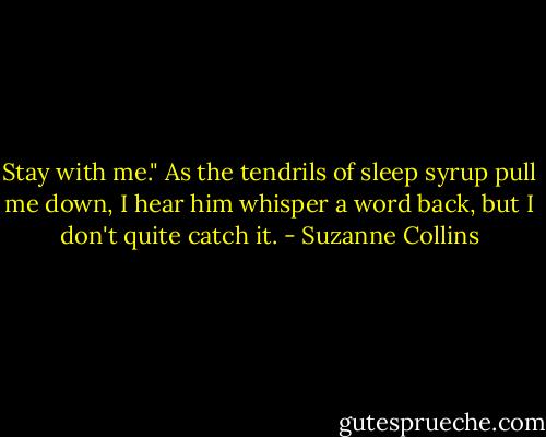 Stay with me." As the tendrils of sleep syrup pull me down, I hear him whisper a word back, but I don't quite catch it. - Suzanne Collins
