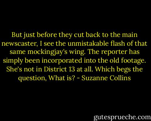 But just before they cut back to the main newscaster, I see the unmistakable flash of that same mockingjay's wing. The reporter has simply been incorporated into the old footage. She's not in District 13 at all. Which begs the question, What is? - Suzanne Collins
