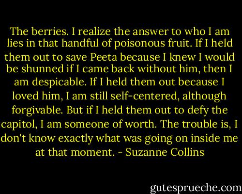 The berries. I realize the answer to who I am lies in that handful of poisonous fruit. If I held them out to save Peeta because I knew I would be shunned if I came back without him, then I am despicable. If I held them out because I loved him, I am still self-centered, although forgivable. But if I held them out to defy the capitol, I am someone of worth. The trouble is, I don't know exactly what was going on inside me at that moment. - Suzanne Collins