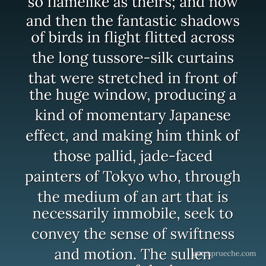 From the corner of the divan of Persian saddle-bags on which he was lying, smoking, as was his custom, innumerable cigarettes, Lord Henry Wotton could just catch the gleam of the honey-sweet and honey-coloured blossoms of a laburnum, whose tremulous branches seemed hardly able to bear the burden of a beauty so flamelike as theirs; and now and then the fantastic shadows of birds in flight flitted across the long tussore-silk curtains that were stretched in front of the huge window, producing a kind of momentary Japanese effect, and making him think of those pallid, jade-faced painters of Tokyo who, through the medium of an art that is necessarily immobile, seek to convey the sense of swiftness and motion. The sullen murmur of the bees shouldering their way through the long unmown grass, or circling with monotonous insistence round the dusty gilt horns of the straggling woodbine, seemed to make the stillness more oppressive. The dim roar of London was like the bourdon note of a distant organ. - Oscar Wilde