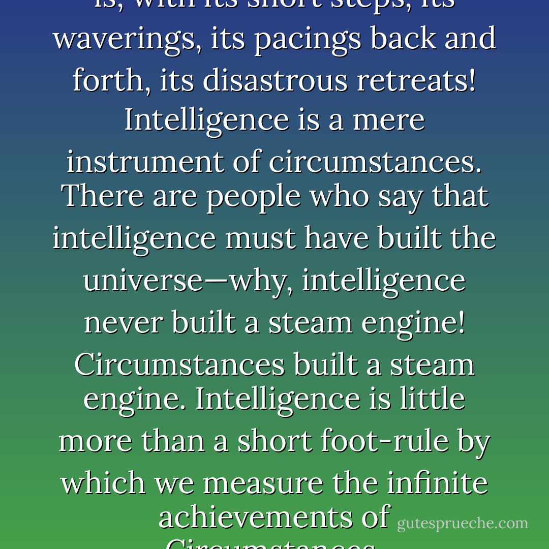 hat a feeble thing intelligence is, with its short steps, its waverings, its pacings back and forth, its disastrous retreats! Intelligence is a mere instrument of circumstances. There are people who say that intelligence must have built the universe—why, intelligence never built a steam engine! Circumstances built a steam engine. Intelligence is little more than a short foot-rule by which we measure the infinite achievements of Circumstances. - F. Scott Fitzgerald