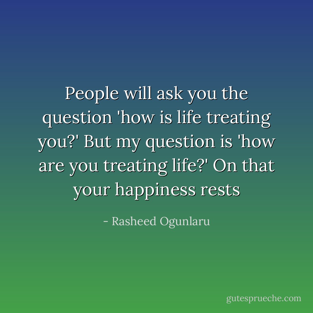 People will ask you the question 'how is life treating you?' But my question is 'how are you treating life?' On that your happiness rests - Rasheed Ogunlaru