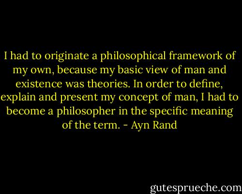 I had to originate a philosophical framework of my own, because my basic view of man and existence was theories. In order to define, explain and present my concept of man, I had to become a philosopher in the specific meaning of the term. - Ayn Rand