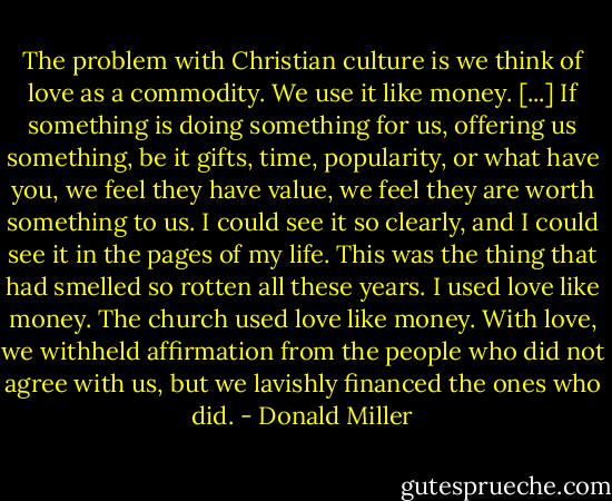 The problem with Christian culture is we think of love as a commodity. We use it like money. [...] If something is doing something for us, offering us something, be it gifts, time, popularity, or what have you, we feel they have value, we feel they are worth something to us. I could see it so clearly, and I could see it in the pages of my life. This was the thing that had smelled so rotten all these years. I used love like money. The church used love like money. With love, we withheld affirmation from the people who did not agree with us, but we lavishly financed the ones who did. - Donald Miller