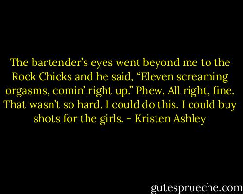 The bartender’s eyes went beyond me to the Rock Chicks and he said, “Eleven screaming orgasms, comin’ right up.” Phew. All right, fine. That wasn’t so hard. I could do this. I could buy shots for the girls. - Kristen Ashley