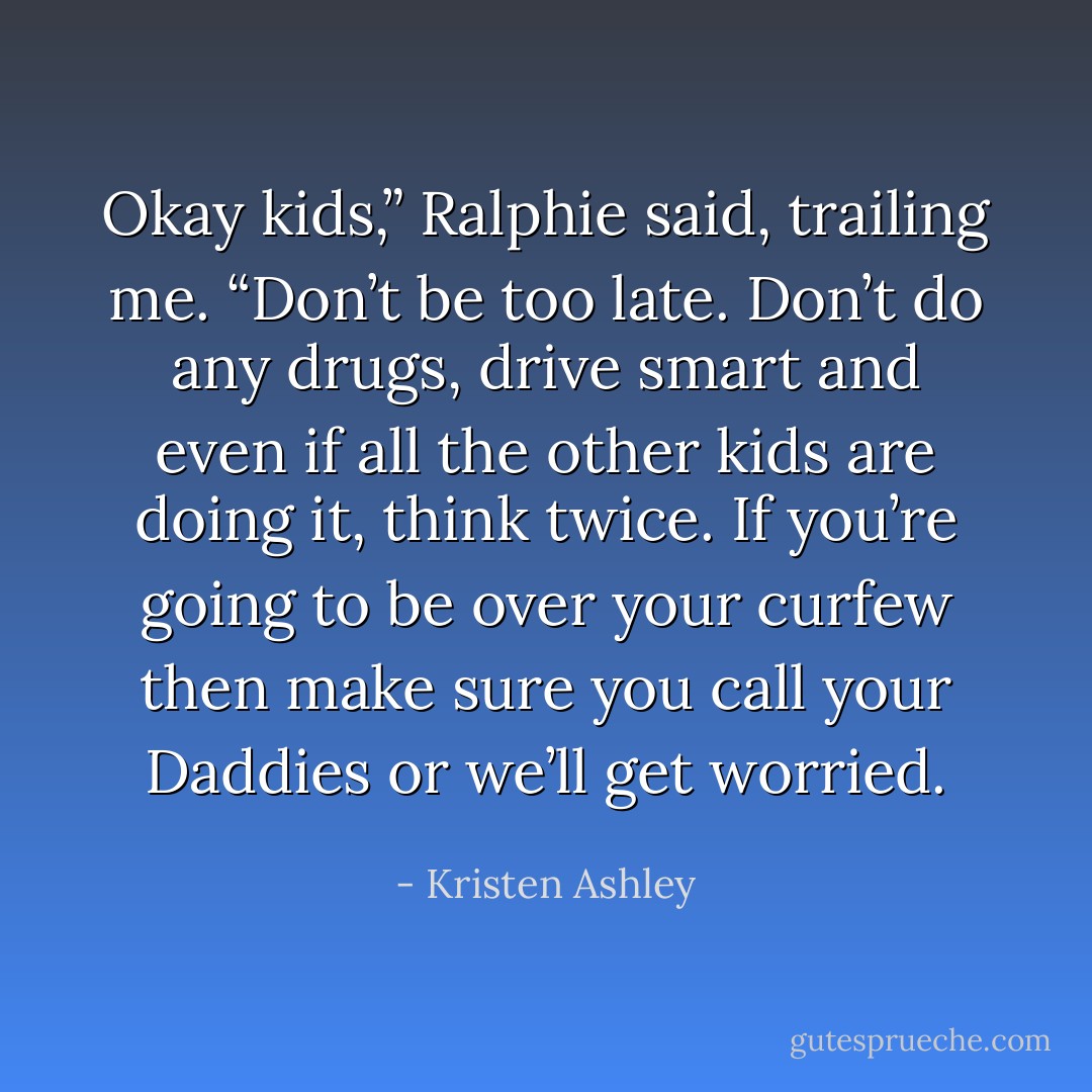 Okay kids,” Ralphie said, trailing me. “Don’t be too late. Don’t do any drugs, drive smart and even if all the other kids are doing it, think twice. If you’re going to be over your curfew then make sure you call your Daddies or we’ll get worried. - Kristen Ashley