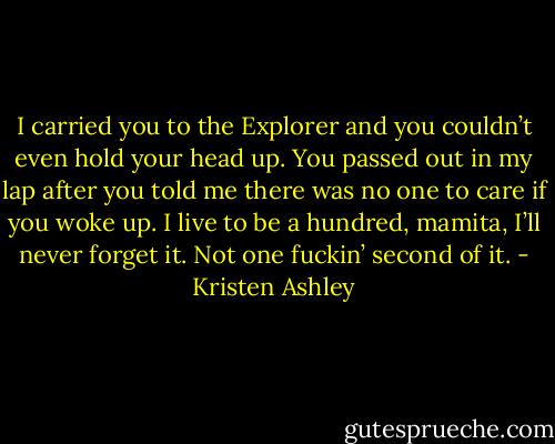 I carried you to the Explorer and you couldn’t even hold your head up. You passed out in my lap after you told me there was no one to care if you woke up. I live to be a hundred, mamita, I’ll never forget it. Not one fuckin’ second of it. - Kristen Ashley