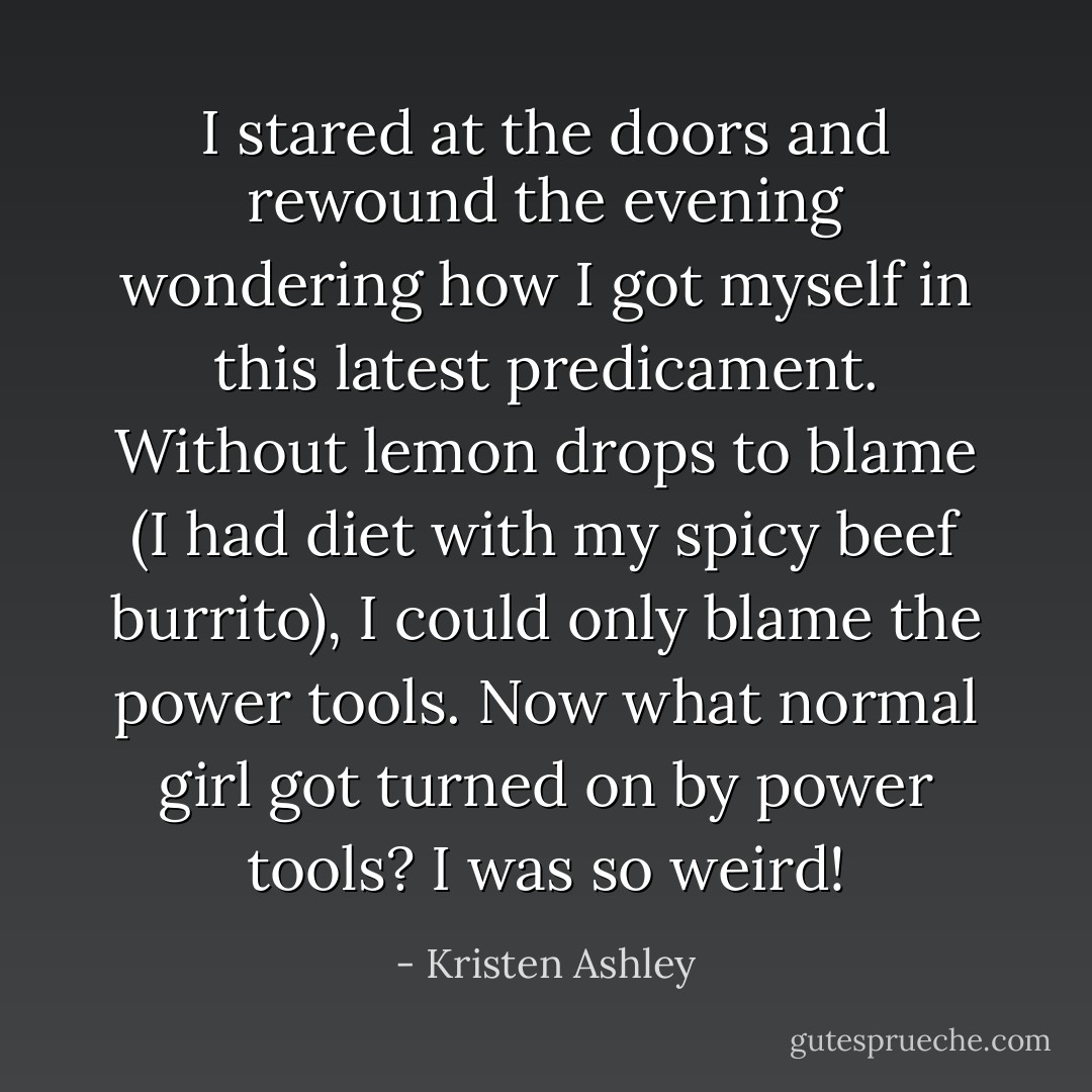 I stared at the doors and rewound the evening wondering how I got myself in this latest predicament. Without lemon drops to blame (I had diet with my spicy beef burrito), I could only blame the power tools. Now what normal girl got turned on by power tools? I was so weird! - Kristen Ashley