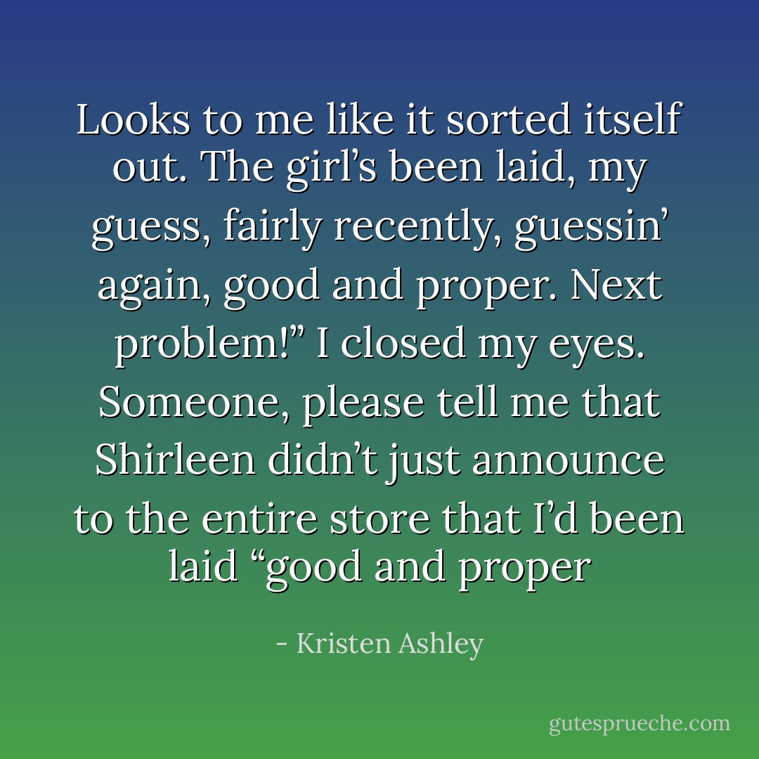 Looks to me like it sorted itself out. The girl’s been laid, my guess, fairly recently, guessin’ again, good and proper. Next problem!” I closed my eyes. Someone, please tell me that Shirleen didn’t just announce to the entire store that I’d been laid “good and proper - Kristen Ashley