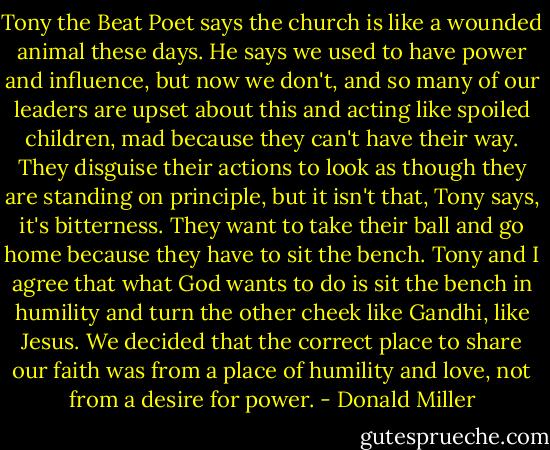 Tony the Beat Poet says the church is like a wounded animal these days. He says we used to have power and influence, but now we don't, and so many of our leaders are upset about this and acting like spoiled children, mad because they can't have their way. They disguise their actions to look as though they are standing on principle, but it isn't that, Tony says, it's bitterness. They want to take their ball and go home because they have to sit the bench. Tony and I agree that what God wants to do is sit the bench in humility and turn the other cheek like Gandhi, like Jesus. We decided that the correct place to share our faith was from a place of humility and love, not from a desire for power. - Donald Miller