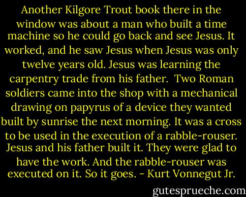 Another Kilgore Trout book there in the window was about a man who built a time machine so he could go back and see Jesus. It worked, and he saw Jesus when Jesus was only twelve years old. Jesus was learning the carpentry trade from his father.<br /><br />Two Roman soldiers came into the shop with a mechanical drawing on papyrus of a device they wanted built by sunrise the next morning. It was a cross to be used in the execution of a rabble-rouser.<br />Jesus and his father built it. They were glad to have the work. And the rabble-rouser was executed on it. So it goes. - Kurt Vonnegut Jr.