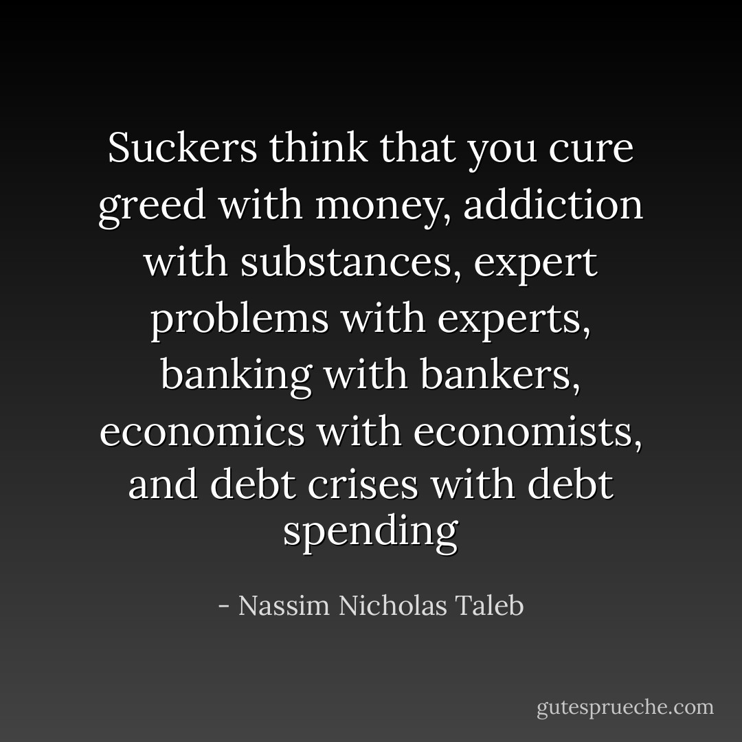 Suckers think that you cure greed with money, addiction with substances, expert problems with experts, banking with bankers, economics with economists, and debt crises with debt spending - Nassim Nicholas Taleb