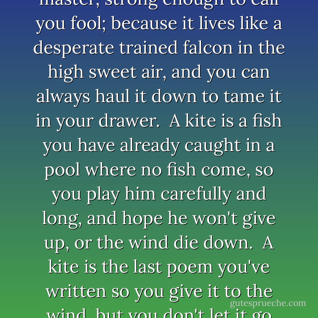 A kite is a victim you are sure of.<br />You love it because it pulls<br />gentle enough to call you master,<br />strong enough to call you fool;<br />because it lives<br />like a desperate trained falcon<br />in the high sweet air,<br />and you can always haul it down<br />to tame it in your drawer.<br /><br />A kite is a fish you have already caught<br />in a pool where no fish come,<br />so you play him carefully and long,<br />and hope he won't give up,<br />or the wind die down.<br /><br />A kite is the last poem you've written<br />so you give it to the wind,<br />but you don't let it go<br />until someone finds you<br />something else to do. - Leonard Cohen