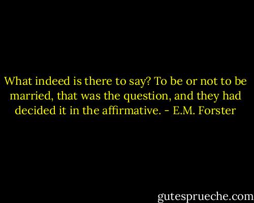 What indeed is there to say? To be or not to be married, that was the question, and they had decided it in the affirmative. - E.M. Forster