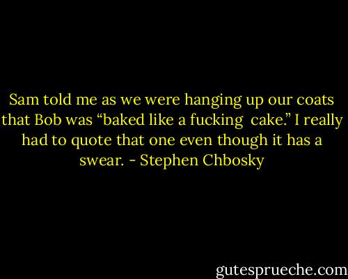 Sam told me as we were hanging up our coats that Bob was “baked like a fucking <br />cake.” I really had to quote that one even though it has a swear. - Stephen Chbosky