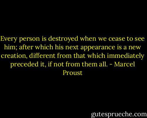 Every person is destroyed when we cease to see him; after which his next appearance is a new creation, different from that which immediately preceded it, if not from them all. - Marcel Proust