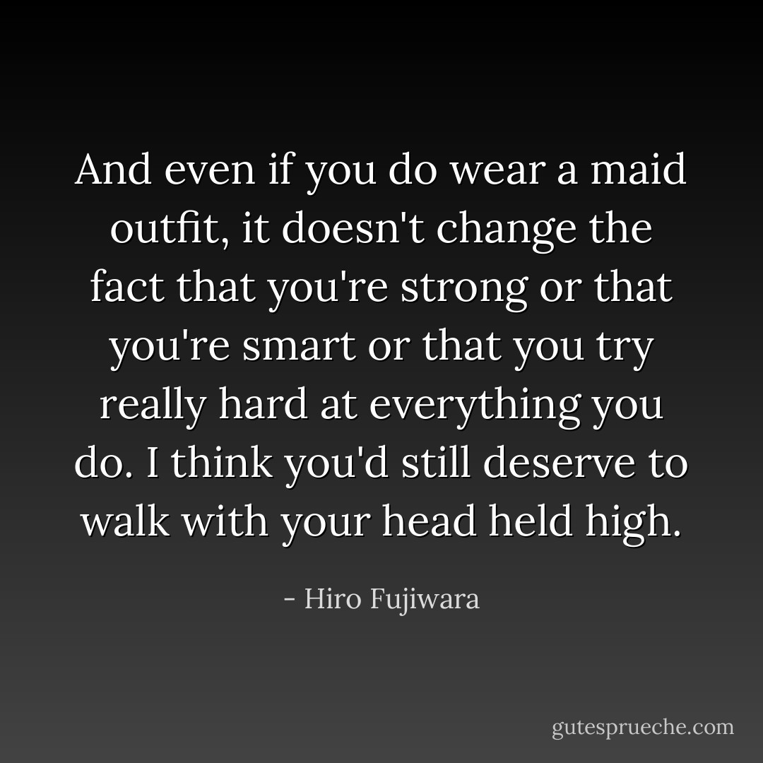 And even if you do wear a maid outfit, it doesn't change the fact that you're strong or that you're smart or that you try really hard at everything you do. I think you'd still deserve to walk with your head held high. - Hiro Fujiwara