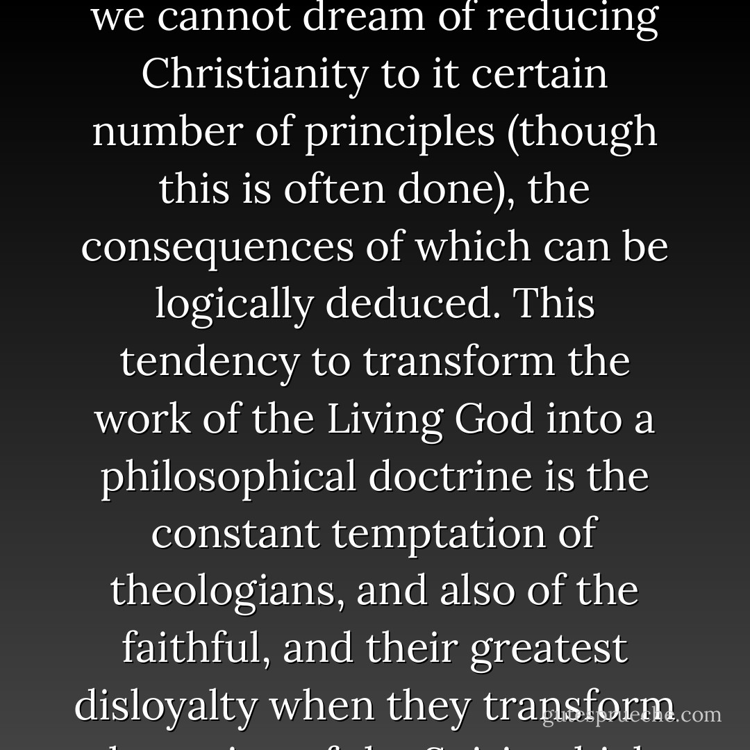 We must be convinced that there are no such things as 'Christian principles.' There is the Person of Christ, who is the principle of everything. But if we wish to be faithful to Him, we cannot dream of reducing Christianity to it certain number of principles (though this is often done), the consequences of which can be logically deduced. This tendency to transform the work of the Living God into a philosophical doctrine is the constant temptation of theologians, and also of the faithful, and their greatest disloyalty when they transform the action of the Spirit which brings forth fruit in themselves into an ethic, a new law, into 'principles' which only have to be 'applied. - Jacques Ellul