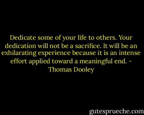 Dedicate some of your life to others. Your dedication will not be a sacrifice. It will be an exhilarating experience because it is an intense effort applied toward a meaningful end. - Thomas Dooley