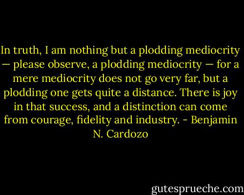 In truth, I am nothing but a plodding mediocrity — please observe, a plodding mediocrity — for a mere mediocrity does not go very far, but a plodding one gets quite a distance. There is joy in that success, and a distinction can come from courage, fidelity and industry. - Benjamin N. Cardozo