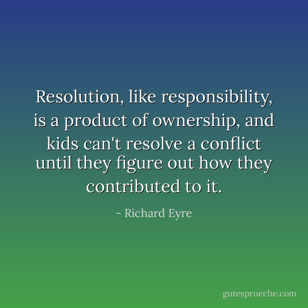Resolution, like responsibility, is a product of ownership, and kids can't resolve a conflict until they figure out how they contributed to it. - Richard Eyre