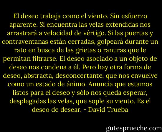 El deseo trabaja como el viento. Sin esfuerzo aparente. Si encuentra las velas extendidas nos arrastrará a velocidad de vértigo. Si las puertas y contraventanas están cerradas, golpeará durante un rato en busca de las grietas o ranuras que le permitan filtrarse. El deseo asociado a un objeto de deseo nos condena a él. Pero hay otra forma de deseo, abstracta, desconcertante, que nos envuelve como un estado de ánimo. Anuncia que estamos listos para el deseo y sólo nos queda esperar, desplegadas las velas, que sople su viento. Es el deseo de desear. - David Trueba