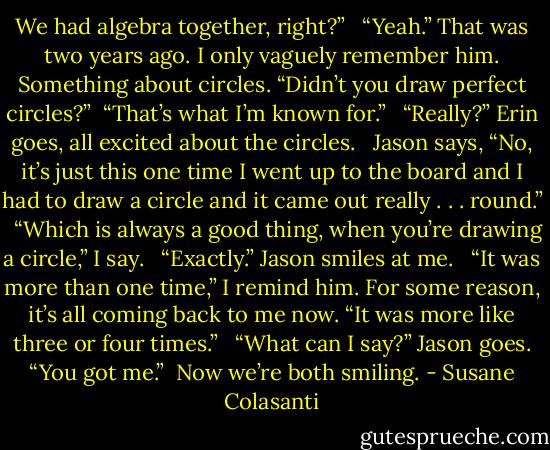 We had algebra together, right?” <br /><br />“Yeah.” That was two years ago. I only vaguely remember him. Something about circles. “Didn’t you draw perfect circles?”<br /><br />“That’s what I’m known for.” <br /><br />“Really?” Erin goes, all excited about the circles. <br /><br />Jason says, “No, it’s just this one time I went up to the board and I had to draw a circle and it came out really . . . round.” <br /><br />“Which is always a good thing, when you’re drawing a circle,” I say. <br /><br />“Exactly.” Jason smiles at me. <br /><br />“It was more than one time,” I remind him. For some reason, it’s all coming back to me now. “It was more like three or four times.” <br /><br />“What can I say?” Jason goes. “You got me.”<br /><br />Now we’re both smiling. - Susane Colasanti
