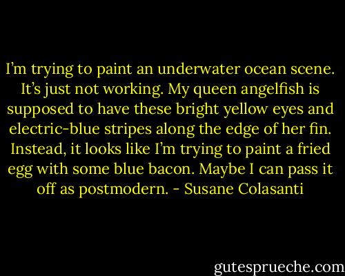I’m trying to paint an underwater ocean scene. It’s just not working. My queen angelfish is supposed to have these bright yellow eyes and electric-blue stripes along the edge of her fin. Instead, it looks like I’m trying to paint a fried egg with some blue bacon. Maybe I can pass it off as postmodern. - Susane Colasanti