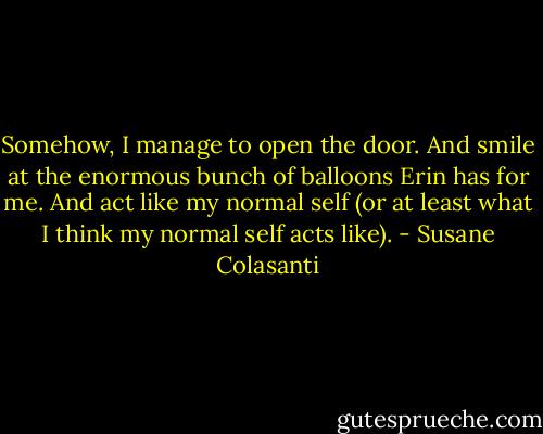 Somehow, I manage to open the door. And smile at the enormous bunch of balloons Erin has for me. And act like my normal self (or at least what I think my normal self acts like). - Susane Colasanti