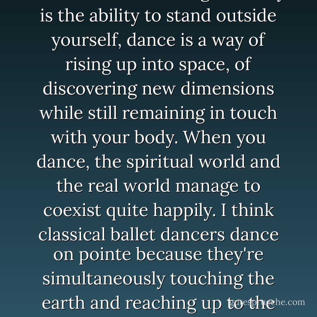 Do you know what I've learned? That although ecstasy is the ability to stand outside yourself, dance is a way of rising up into space, of discovering new dimensions while still remaining in touch with your body. When you dance, the spiritual world and the real world manage to coexist quite happily. I think classical ballet dancers dance on pointe because they're simultaneously touching the earth and reaching up to the skies. - Paulo Coelho