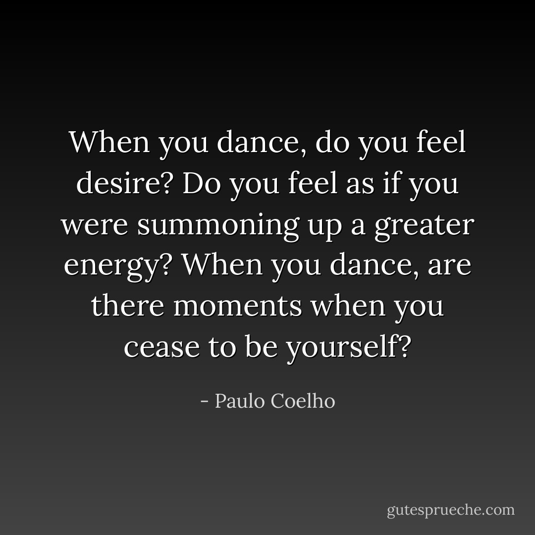 When you dance, do you feel desire? Do you feel as if you were summoning up a greater energy? When you dance, are there moments when you cease to be yourself? - Paulo Coelho