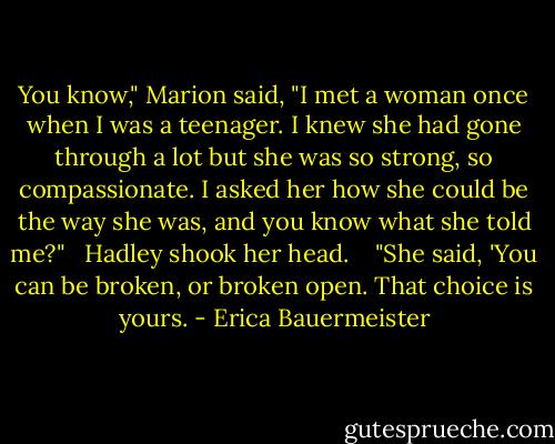 You know," Marion said, "I met a woman once when I was a teenager. I knew she had gone through a lot but she was so strong, so compassionate. I asked her how she could be the way she was, and you know what she told me?"<br /> <br />Hadley shook her head.<br /> <br /> "She said, 'You can be broken, or broken open. That choice is yours. - Erica Bauermeister