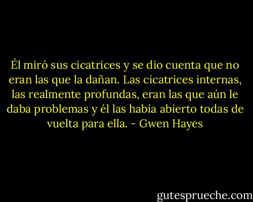 Él miró sus cicatrices y se dio cuenta<br />que no eran las que la dañan. Las cicatrices internas, las realmente profundas,<br />eran las que aún le daba problemas y él las había abierto todas de vuelta para<br />ella. - Gwen Hayes