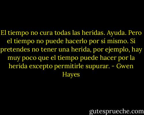 El tiempo no cura todas las heridas.<br />Ayuda. Pero el tiempo no puede hacerlo por sí mismo. Si pretendes no tener<br />una herida, por ejemplo, hay muy poco que el tiempo puede hacer por la herida<br />excepto permitirle supurar. - Gwen Hayes
