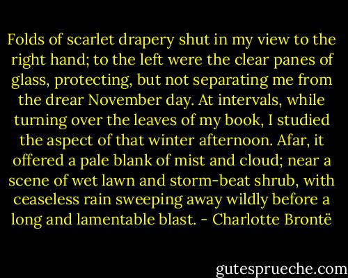 Folds of scarlet drapery shut in my view to the right hand; to the left were the clear panes of glass, protecting, but not separating me from the drear November day. At intervals, while turning over the leaves of my book, I studied the aspect of that winter afternoon. Afar, it offered a pale blank of mist and cloud; near a scene of wet lawn and storm-beat shrub, with ceaseless rain sweeping away wildly before a long and lamentable blast. - Charlotte Brontë