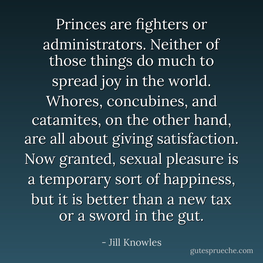 Princes are fighters or administrators. Neither of those things do much to spread joy in the world. Whores, concubines, and catamites, on the other hand, are all about giving satisfaction. Now granted, sexual pleasure is a temporary sort of happiness, but it is better than a new tax or a sword in the gut. - Jill Knowles