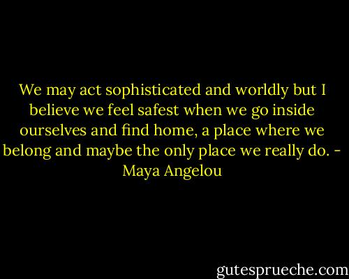 We may act sophisticated and worldly but I believe we feel safest when we go inside ourselves and find home, a place where we belong and maybe the only place we really do. - Maya Angelou