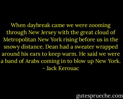 When daybreak came we were zooming through New Jersey with the great cloud of Metropolitan New York rising before us in the snowy distance. Dean had a sweater wrapped around his ears to keep warm. He said we were a band of Arabs coming in to blow up New York. - Jack Kerouac