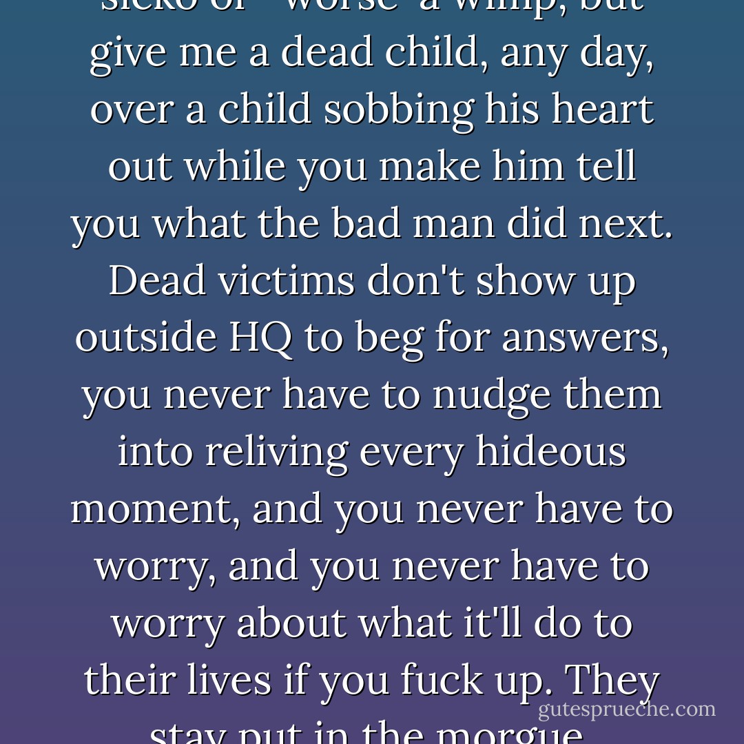 One of the reasons I love Murder is that victims are, as a general rule, dead... I don't make a habit of sharing this, in case people take me fore a sicko or- worse-a wimp, but give me a dead child, any day, over a child sobbing his heart out while you make him tell you what the bad man did next. Dead victims don't show up outside HQ to beg for answers, you never have to nudge them into reliving every hideous moment, and you never have to worry, and you never have to worry about what it'll do to their lives if you fuck up. They stay put in the morgue, light-years beyond anything I can do right or wrong, and leave me free to focus on the people who sent them there. - Tana French