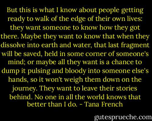 But this is what I know about people getting ready to walk of the edge of their own lives: they want someone to know how they got there. Maybe they want to know that when they dissolve into earth and water, that last fragment will be saved, held in some corner of someone's mind; or maybe all they want is a chance to dump it pulsing and bloody into someone else's hands, so it won't weigh them down on the journey. They want to leave their stories behind. No one in all the world knows that better than I do. - Tana French