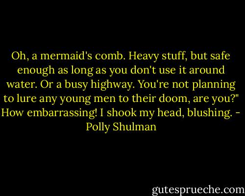 Oh, a mermaid's comb. Heavy stuff, but safe enough as long as you don't use it around water. Or a busy highway. You're not planning to lure any young men to their doom, are you?"<br />How embarrassing! I shook my head, blushing. - Polly Shulman