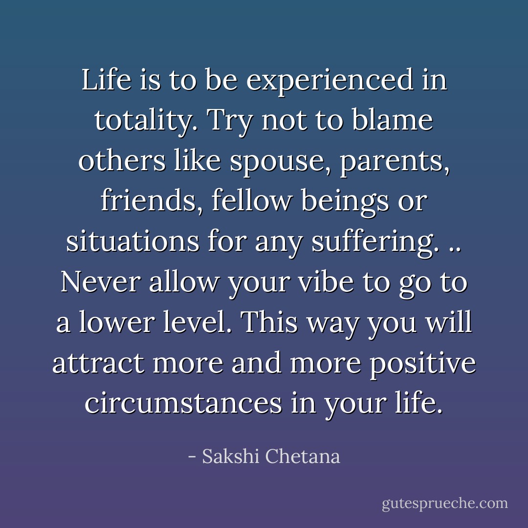 Life is to be experienced in totality. Try not to blame others like spouse, parents, friends, fellow beings or situations for any suffering. .. Never allow your vibe to go to a lower level. This way you will attract more and more positive circumstances in your life. - Sakshi Chetana