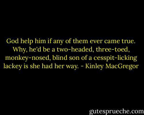 God help him if any of them ever came true. Why, he'd be a two-headed, three-toed, monkey-nosed, blind son of a cesspit-licking lackey is she had her way. - Kinley MacGregor