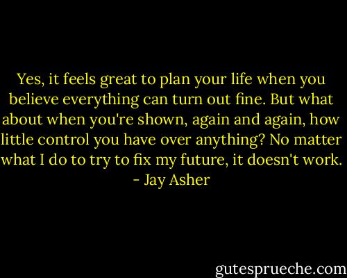 Yes, it feels great to plan your life when you believe everything can turn out fine. But what about when you're shown, again and again, how little control you have over anything? No matter what I do to try to fix my future, it doesn't work. - Jay Asher
